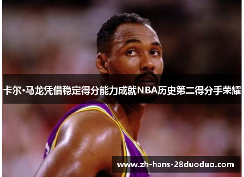 卡尔·马龙凭借稳定得分能力成就NBA历史第二得分手荣耀 卡尔·马龙凭借稳定得分能力成就NBA历史第二得分手荣耀