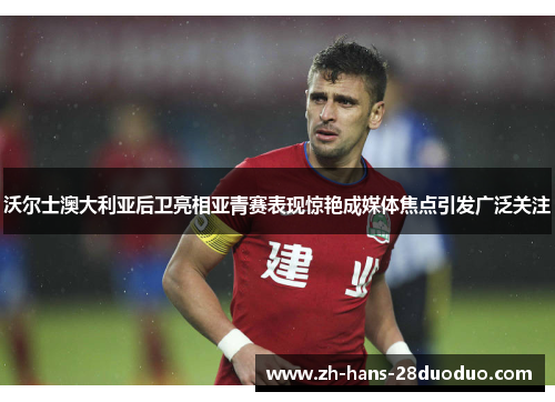 沃尔士澳大利亚后卫亮相亚青赛表现惊艳成媒体焦点引发广泛关注
