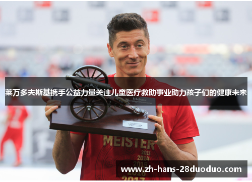 莱万多夫斯基携手公益力量关注儿童医疗救助事业助力孩子们的健康未来 莱万多夫斯基携手公益力量关注儿童医疗救助事业助力孩子们的健康未来