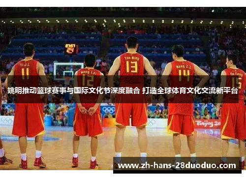 姚明推动篮球赛事与国际文化节深度融合 打造全球体育文化交流新平台 姚明推动篮球赛事与国际文化节深度融合 打造全球体育文化交流新平台