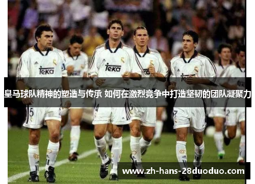 皇马球队精神的塑造与传承 如何在激烈竞争中打造坚韧的团队凝聚力