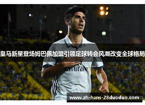 皇马新星登场姆巴佩加盟引领足球转会风潮改变全球格局