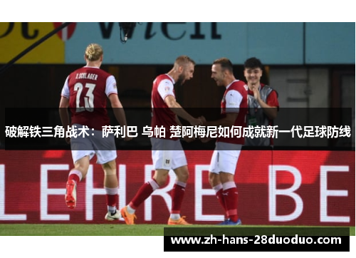破解铁三角战术：萨利巴 乌帕 楚阿梅尼如何成就新一代足球防线