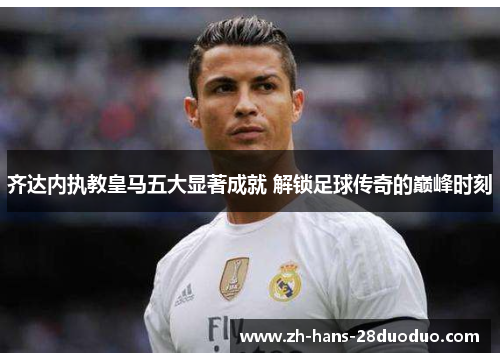 齐达内执教皇马五大显著成就 解锁足球传奇的巅峰时刻 齐达内执教皇马五大显著成就 解锁足球传奇的巅峰时刻