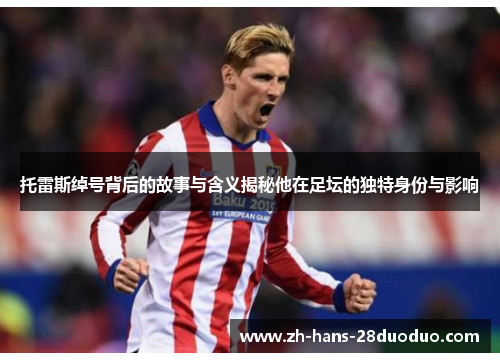 托雷斯绰号背后的故事与含义揭秘他在足坛的独特身份与影响