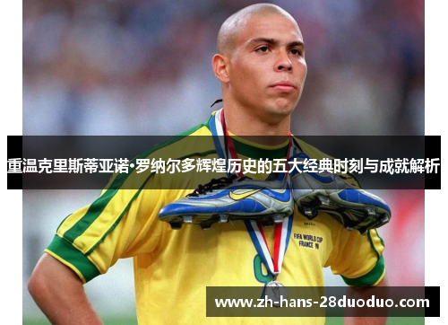 重温克里斯蒂亚诺·罗纳尔多辉煌历史的五大经典时刻与成就解析