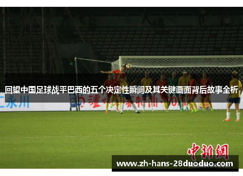 回望中国足球战平巴西的五个决定性瞬间及其关键画面背后故事全析