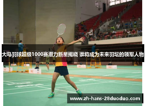 大马羽球超级1000赛潜力新星揭晓 谁将成为未来羽坛的领军人物